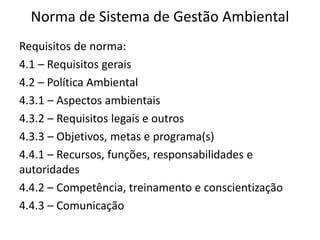 Norma de Sistema de Gestão Ambiental
Requisitos de norma:
4.1 – Requisitos gerais
4.2 – Política Ambiental
4.3.1 – Aspectos ambientais
4.3.2 – Requisitos legais e outros
4.3.3 – Objetivos, metas e programa(s)
4.4.1 – Recursos, funções, responsabilidades e
autoridades
4.4.2 – Competência, treinamento e conscientização
4.4.3 – Comunicação
 