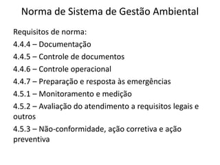 Norma de Sistema de Gestão Ambiental
Requisitos de norma:
4.4.4 – Documentação
4.4.5 – Controle de documentos
4.4.6 – Controle operacional
4.4.7 – Preparação e resposta às emergências
4.5.1 – Monitoramento e medição
4.5.2 – Avaliação do atendimento a requisitos legais e
outros
4.5.3 – Não-conformidade, ação corretiva e ação
preventiva
 
