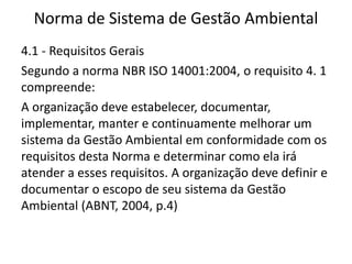 Norma de Sistema de Gestão Ambiental
4.1 - Requisitos Gerais
Segundo a norma NBR ISO 14001:2004, o requisito 4. 1
compreende:
A organização deve estabelecer, documentar,
implementar, manter e continuamente melhorar um
sistema da Gestão Ambiental em conformidade com os
requisitos desta Norma e determinar como ela irá
atender a esses requisitos. A organização deve definir e
documentar o escopo de seu sistema da Gestão
Ambiental (ABNT, 2004, p.4)
 