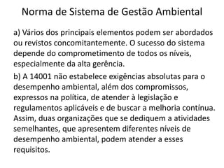 Norma de Sistema de Gestão Ambiental
a) Vários dos principais elementos podem ser abordados
ou revistos concomitantemente. O sucesso do sistema
depende do comprometimento de todos os níveis,
especialmente da alta gerência.
b) A 14001 não estabelece exigências absolutas para o
desempenho ambiental, além dos compromissos,
expressos na política, de atender à legislação e
regulamentos aplicáveis e de buscar a melhoria contínua.
Assim, duas organizações que se dediquem a atividades
semelhantes, que apresentem diferentes níveis de
desempenho ambiental, podem atender a esses
requisitos.
 