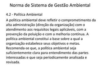 Norma de Sistema de Gestão Ambiental
4.2 - Política Ambiental
A política ambiental deve refletir o comprometimento da
alta administração (direção da organização) com o
atendimento aos requisitos legais aplicáveis, com a
prevenção da poluição e com a melhoria contínua. A
política ambiental constitui a base sobre a qual a
organização estabelece seus objetivos e metas.
Recomenda-se que, a política ambiental seja
suficientemente clara para entendimento das partes
interessadas e que seja periodicamente analisada e
revisada.
 