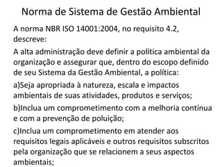 Norma de Sistema de Gestão Ambiental
A norma NBR ISO 14001:2004, no requisito 4.2,
descreve:
A alta administração deve definir a política ambiental da
organização e assegurar que, dentro do escopo definido
de seu Sistema da Gestão Ambiental, a política:
a)Seja apropriada à natureza, escala e impactos
ambientais de suas atividades, produtos e serviços;
b)Inclua um comprometimento com a melhoria contínua
e com a prevenção de poluição;
c)Inclua um comprometimento em atender aos
requisitos legais aplicáveis e outros requisitos subscritos
pela organização que se relacionem a seus aspectos
ambientais;
 