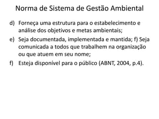 Norma de Sistema de Gestão Ambiental
d) Forneça uma estrutura para o estabelecimento e
análise dos objetivos e metas ambientais;
e) Seja documentada, implementada e mantida; f) Seja
comunicada a todos que trabalhem na organização
ou que atuem em seu nome;
f) Esteja disponível para o público (ABNT, 2004, p.4).
 