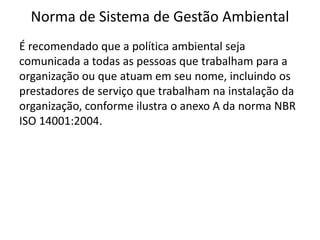 Norma de Sistema de Gestão Ambiental
É recomendado que a política ambiental seja
comunicada a todas as pessoas que trabalham para a
organização ou que atuam em seu nome, incluindo os
prestadores de serviço que trabalham na instalação da
organização, conforme ilustra o anexo A da norma NBR
ISO 14001:2004.
 