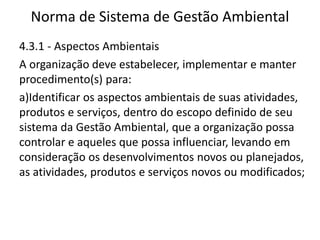Norma de Sistema de Gestão Ambiental
4.3.1 - Aspectos Ambientais
A organização deve estabelecer, implementar e manter
procedimento(s) para:
a)Identificar os aspectos ambientais de suas atividades,
produtos e serviços, dentro do escopo definido de seu
sistema da Gestão Ambiental, que a organização possa
controlar e aqueles que possa influenciar, levando em
consideração os desenvolvimentos novos ou planejados,
as atividades, produtos e serviços novos ou modificados;
 