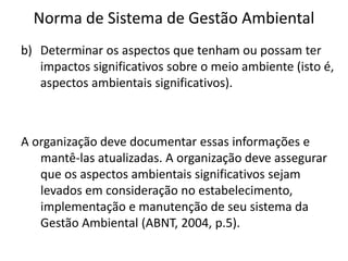 Norma de Sistema de Gestão Ambiental
b) Determinar os aspectos que tenham ou possam ter
impactos significativos sobre o meio ambiente (isto é,
aspectos ambientais significativos).
A organização deve documentar essas informações e
mantê-las atualizadas. A organização deve assegurar
que os aspectos ambientais significativos sejam
levados em consideração no estabelecimento,
implementação e manutenção de seu sistema da
Gestão Ambiental (ABNT, 2004, p.5).
 