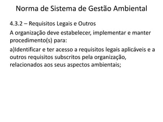 Norma de Sistema de Gestão Ambiental
4.3.2 – Requisitos Legais e Outros
A organização deve estabelecer, implementar e manter
procedimento(s) para:
a)Identificar e ter acesso a requisitos legais aplicáveis e a
outros requisitos subscritos pela organização,
relacionados aos seus aspectos ambientais;
 