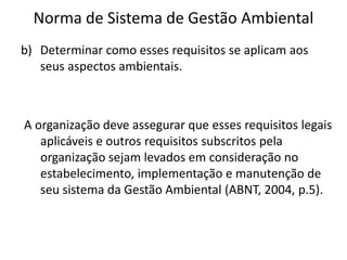 Norma de Sistema de Gestão Ambiental
b) Determinar como esses requisitos se aplicam aos
seus aspectos ambientais.
A organização deve assegurar que esses requisitos legais
aplicáveis e outros requisitos subscritos pela
organização sejam levados em consideração no
estabelecimento, implementação e manutenção de
seu sistema da Gestão Ambiental (ABNT, 2004, p.5).
 