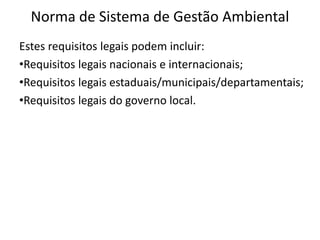 Norma de Sistema de Gestão Ambiental
Estes requisitos legais podem incluir:
•Requisitos legais nacionais e internacionais;
•Requisitos legais estaduais/municipais/departamentais;
•Requisitos legais do governo local.
 
