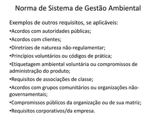 Norma de Sistema de Gestão Ambiental
Exemplos de outros requisitos, se aplicáveis:
•Acordos com autoridades públicas;
•Acordos com clientes;
•Diretrizes de natureza não-regulamentar;
•Princípios voluntários ou códigos de prática;
•Etiquetagem ambiental voluntária ou compromissos de
administração do produto;
•Requisitos de associações de classe;
•Acordos com grupos comunitários ou organizações não-
governamentais;
•Compromissos públicos da organização ou de sua matriz;
•Requisitos corporativos/da empresa.
 