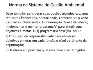 Norma de Sistema de Gestão Ambiental
Deve também considerar suas opções tecnológicas, seus
requisitos financeiros, operacionais, comerciais e a visão
das partes interessadas. A organização deve estabelecer,
implementar e manter programa(s) para atingir seus
objetivos e metas. O(s) programa(s) deve(m) incluir:
a)Atribuição de responsabilidade para atingir os
objetivos e metas em cada função e nível pertinente da
organização;
b)Os meios e o prazo no qual eles devem ser atingidos.
 