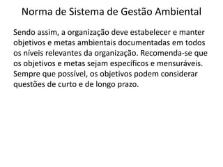 Norma de Sistema de Gestão Ambiental
Sendo assim, a organização deve estabelecer e manter
objetivos e metas ambientais documentadas em todos
os níveis relevantes da organização. Recomenda-se que
os objetivos e metas sejam específicos e mensuráveis.
Sempre que possível, os objetivos podem considerar
questões de curto e de longo prazo.
 