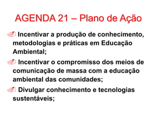 AGENDA 21 – Plano de Ação
 Incentivar a produção de conhecimento,
metodologias e práticas em Educação
Ambiental;
 Incentivar o compromisso dos meios de
comunicação de massa com a educação
ambiental das comunidades;
 Divulgar conhecimento e tecnologias
sustentáveis;
 