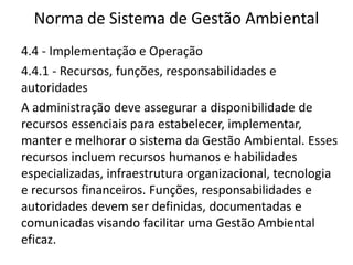 Norma de Sistema de Gestão Ambiental
4.4 - Implementação e Operação
4.4.1 - Recursos, funções, responsabilidades e
autoridades
A administração deve assegurar a disponibilidade de
recursos essenciais para estabelecer, implementar,
manter e melhorar o sistema da Gestão Ambiental. Esses
recursos incluem recursos humanos e habilidades
especializadas, infraestrutura organizacional, tecnologia
e recursos financeiros. Funções, responsabilidades e
autoridades devem ser definidas, documentadas e
comunicadas visando facilitar uma Gestão Ambiental
eficaz.
 