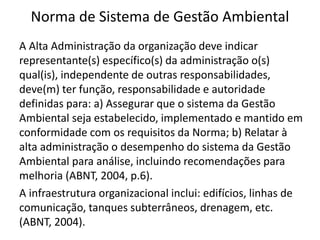 Norma de Sistema de Gestão Ambiental
A Alta Administração da organização deve indicar
representante(s) específico(s) da administração o(s)
qual(is), independente de outras responsabilidades,
deve(m) ter função, responsabilidade e autoridade
definidas para: a) Assegurar que o sistema da Gestão
Ambiental seja estabelecido, implementado e mantido em
conformidade com os requisitos da Norma; b) Relatar à
alta administração o desempenho do sistema da Gestão
Ambiental para análise, incluindo recomendações para
melhoria (ABNT, 2004, p.6).
A infraestrutura organizacional inclui: edifícios, linhas de
comunicação, tanques subterrâneos, drenagem, etc.
(ABNT, 2004).
 