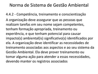 Norma de Sistema de Gestão Ambiental
4.4.2 - Competência, treinamento e conscientização
A organização deve assegurar que as pessoas que
realizam tarefas em seu nome sejam competentes,
tenham formação apropriada, treinamento ou
experiência, e que tenham potencial para causar
impacto(s) ambiental(is) significativo(s) identificados por
ela. A organização deve identificar as necessidades de
treinamento associadas aos aspectos e ao seu sistema da
Gestão Ambiental. Ela deve prover treinamento ou
tomar alguma ação para atender a essas necessidades,
devendo manter os registros associados
 