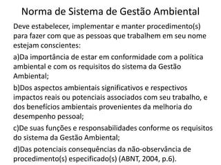 Norma de Sistema de Gestão Ambiental
Deve estabelecer, implementar e manter procedimento(s)
para fazer com que as pessoas que trabalhem em seu nome
estejam conscientes:
a)Da importância de estar em conformidade com a política
ambiental e com os requisitos do sistema da Gestão
Ambiental;
b)Dos aspectos ambientais significativos e respectivos
impactos reais ou potenciais associados com seu trabalho, e
dos benefícios ambientais provenientes da melhoria do
desempenho pessoal;
c)De suas funções e responsabilidades conforme os requisitos
do sistema da Gestão Ambiental;
d)Das potenciais consequências da não-observância de
procedimento(s) especificado(s) (ABNT, 2004, p.6).
 