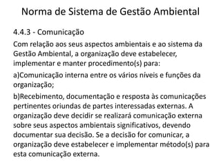 Norma de Sistema de Gestão Ambiental
4.4.3 - Comunicação
Com relação aos seus aspectos ambientais e ao sistema da
Gestão Ambiental, a organização deve estabelecer,
implementar e manter procedimento(s) para:
a)Comunicação interna entre os vários níveis e funções da
organização;
b)Recebimento, documentação e resposta às comunicações
pertinentes oriundas de partes interessadas externas. A
organização deve decidir se realizará comunicação externa
sobre seus aspectos ambientais significativos, devendo
documentar sua decisão. Se a decisão for comunicar, a
organização deve estabelecer e implementar método(s) para
esta comunicação externa.
 