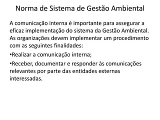 Norma de Sistema de Gestão Ambiental
A comunicação interna é importante para assegurar a
eficaz implementação do sistema da Gestão Ambiental.
As organizações devem implementar um procedimento
com as seguintes finalidades:
•Realizar a comunicação interna;
•Receber, documentar e responder às comunicações
relevantes por parte das entidades externas
interessadas.
 