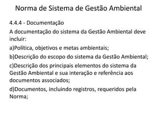 Norma de Sistema de Gestão Ambiental
4.4.4 - Documentação
A documentação do sistema da Gestão Ambiental deve
incluir:
a)Política, objetivos e metas ambientais;
b)Descrição do escopo do sistema da Gestão Ambiental;
c)Descrição dos principais elementos do sistema da
Gestão Ambiental e sua interação e referência aos
documentos associados;
d)Documentos, incluindo registros, requeridos pela
Norma;
 