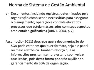 Norma de Sistema de Gestão Ambiental
e) Documentos, incluindo registros, determinados pela
organização como sendo necessários para assegurar
o planejamento, operação e controle eficaz dos
processos que estejam associados com seus aspectos
ambientais significativos (ABNT, 2004, p.7).
Assumpção (2011) descreve que a documentação do
SGA pode estar em qualquer formato, seja ele papel
ou meio eletrônico. Também reforça que as
informações precisam sempre estar disponíveis e
atualizadas, pois desta forma poderão auxiliar do
gerenciamento do SGA da organização.
 