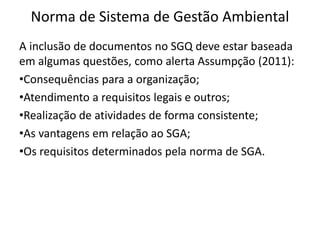 Norma de Sistema de Gestão Ambiental
A inclusão de documentos no SGQ deve estar baseada
em algumas questões, como alerta Assumpção (2011):
•Consequências para a organização;
•Atendimento a requisitos legais e outros;
•Realização de atividades de forma consistente;
•As vantagens em relação ao SGA;
•Os requisitos determinados pela norma de SGA.
 