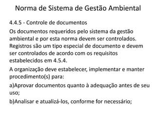 Norma de Sistema de Gestão Ambiental
4.4.5 - Controle de documentos
Os documentos requeridos pelo sistema da gestão
ambiental e por esta norma devem ser controlados.
Registros são um tipo especial de documento e devem
ser controlados de acordo com os requisitos
estabelecidos em 4.5.4.
A organização deve estabelecer, implementar e manter
procedimento(s) para:
a)Aprovar documentos quanto à adequação antes de seu
uso;
b)Analisar e atualizá-los, conforme for necessário;
 