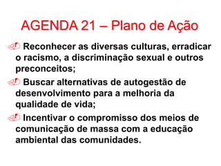 AGENDA 21 – Plano de Ação
 Reconhecer as diversas culturas, erradicar
o racismo, a discriminação sexual e outros
preconceitos;
 Buscar alternativas de autogestão de
desenvolvimento para a melhoria da
qualidade de vida;
 Incentivar o compromisso dos meios de
comunicação de massa com a educação
ambiental das comunidades.
 