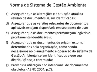 Norma de Sistema de Gestão Ambiental
c) Assegurar que as alterações e a situação atual da
revisão de documentos sejam identificadas;
d) Assegurar que as versões relevantes de documentos
aplicáveis estejam disponíveis em seu ponto de uso;
e) Assegurar que os documentos permaneçam legíveis e
prontamente identificáveis;
f) Assegurar que os documentos de origem externa
determinados pela organização, como sendo
necessários ao planejamento e operação do sistema da
Gestão Ambiental sejam identificados e que sua
distribuição seja controlada;
g) Prevenir a utilização não intencional de documentos
obsoletos (ABNT, 2004, p.7).
 