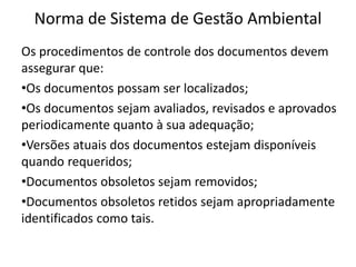 Norma de Sistema de Gestão Ambiental
Os procedimentos de controle dos documentos devem
assegurar que:
•Os documentos possam ser localizados;
•Os documentos sejam avaliados, revisados e aprovados
periodicamente quanto à sua adequação;
•Versões atuais dos documentos estejam disponíveis
quando requeridos;
•Documentos obsoletos sejam removidos;
•Documentos obsoletos retidos sejam apropriadamente
identificados como tais.
 