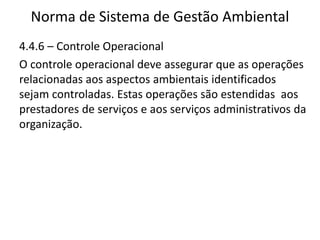 Norma de Sistema de Gestão Ambiental
4.4.6 – Controle Operacional
O controle operacional deve assegurar que as operações
relacionadas aos aspectos ambientais identificados
sejam controladas. Estas operações são estendidas aos
prestadores de serviços e aos serviços administrativos da
organização.
 
