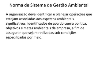 Norma de Sistema de Gestão Ambiental
A organização deve identificar e planejar operações que
estejam associadas aos aspectos ambientais
significativos, identificados de acordo com a política,
objetivos e metas ambientais da empresa, a fim de
assegurar que sejam realizadas sob condições
especificadas por meio:
 