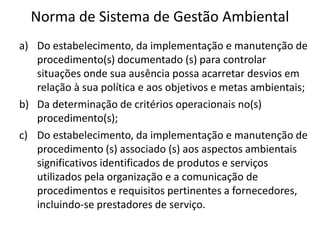 Norma de Sistema de Gestão Ambiental
a) Do estabelecimento, da implementação e manutenção de
procedimento(s) documentado (s) para controlar
situações onde sua ausência possa acarretar desvios em
relação à sua política e aos objetivos e metas ambientais;
b) Da determinação de critérios operacionais no(s)
procedimento(s);
c) Do estabelecimento, da implementação e manutenção de
procedimento (s) associado (s) aos aspectos ambientais
significativos identificados de produtos e serviços
utilizados pela organização e a comunicação de
procedimentos e requisitos pertinentes a fornecedores,
incluindo-se prestadores de serviço.
 