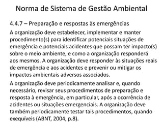Norma de Sistema de Gestão Ambiental
4.4.7 – Preparação e respostas às emergências
A organização deve estabelecer, implementar e manter
procedimento(s) para identificar potenciais situações de
emergência e potenciais acidentes que possam ter impacto(s)
sobre o meio ambiente, e como a organização responderá
aos mesmos. A organização deve responder às situações reais
de emergência e aos acidentes e prevenir ou mitigar os
impactos ambientais adversos associados.
A organização deve periodicamente analisar e, quando
necessário, revisar seus procedimentos de preparação e
resposta à emergência, em particular, após a ocorrência de
acidentes ou situações emergenciais. A organização deve
também periodicamente testar tais procedimentos, quando
exequíveis (ABNT, 2004, p.8).
 