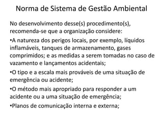 Norma de Sistema de Gestão Ambiental
No desenvolvimento desse(s) procedimento(s),
recomenda-se que a organização considere:
•A natureza dos perigos locais, por exemplo, líquidos
inflamáveis, tanques de armazenamento, gases
comprimidos; e as medidas a serem tomadas no caso de
vazamento e lançamentos acidentais;
•O tipo e a escala mais prováveis de uma situação de
emergência ou acidente;
•O método mais apropriado para responder a um
acidente ou a uma situação de emergência;
•Planos de comunicação interna e externa;
 