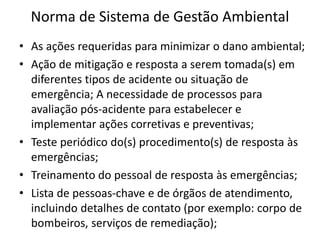 Norma de Sistema de Gestão Ambiental
• As ações requeridas para minimizar o dano ambiental;
• Ação de mitigação e resposta a serem tomada(s) em
diferentes tipos de acidente ou situação de
emergência; A necessidade de processos para
avaliação pós-acidente para estabelecer e
implementar ações corretivas e preventivas;
• Teste periódico do(s) procedimento(s) de resposta às
emergências;
• Treinamento do pessoal de resposta às emergências;
• Lista de pessoas-chave e de órgãos de atendimento,
incluindo detalhes de contato (por exemplo: corpo de
bombeiros, serviços de remediação);
 