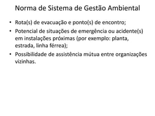 Norma de Sistema de Gestão Ambiental
• Rota(s) de evacuação e ponto(s) de encontro;
• Potencial de situações de emergência ou acidente(s)
em instalações próximas (por exemplo: planta,
estrada, linha férrea);
• Possibilidade de assistência mútua entre organizações
vizinhas.
 