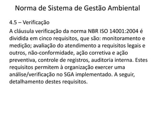 Norma de Sistema de Gestão Ambiental
4.5 – Verificação
A cláusula verificação da norma NBR ISO 14001:2004 é
dividida em cinco requisitos, que são: monitoramento e
medição; avaliação do atendimento a requisitos legais e
outros, não-conformidade, ação corretiva e ação
preventiva, controle de registros, auditoria interna. Estes
requisitos permitem à organização exercer uma
análise/verificação no SGA implementado. A seguir,
detalhamento destes requisitos.
 