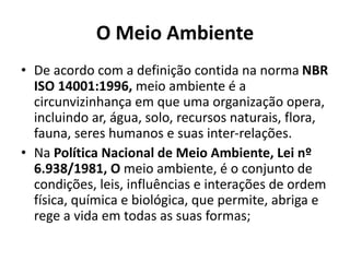 O Meio Ambiente
• De acordo com a definição contida na norma NBR
ISO 14001:1996, meio ambiente é a
circunvizinhança em que uma organização opera,
incluindo ar, água, solo, recursos naturais, flora,
fauna, seres humanos e suas inter-relações.
• Na Política Nacional de Meio Ambiente, Lei nº
6.938/1981, O meio ambiente, é o conjunto de
condições, leis, influências e interações de ordem
física, química e biológica, que permite, abriga e
rege a vida em todas as suas formas;
 