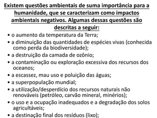 Existem questões ambientais de suma importância para a
humanidade, que se caracterizam como impactos
ambientais negativos. Algumas dessas questões são
descritas a seguir:
• o aumento da temperatura da Terra;
• a diminuição das quantidades de espécies vivas (conhecida
como perda da biodiversidade);
• a destruição da camada de ozônio;
• a contaminação ou exploração excessiva dos recursos dos
oceanos;
• a escassez, mau uso e poluição das águas;
• a superpopulação mundial;
• a utilização/desperdício dos recursos naturais não
renováveis (petróleo, carvão mineral, minérios);
• o uso e a ocupação inadequados e a degradação dos solos
agricultáveis;
• a destinação final dos resíduos (lixo);
 