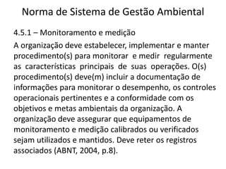 Norma de Sistema de Gestão Ambiental
4.5.1 – Monitoramento e medição
A organização deve estabelecer, implementar e manter
procedimento(s) para monitorar e medir regularmente
as características principais de suas operações. O(s)
procedimento(s) deve(m) incluir a documentação de
informações para monitorar o desempenho, os controles
operacionais pertinentes e a conformidade com os
objetivos e metas ambientais da organização. A
organização deve assegurar que equipamentos de
monitoramento e medição calibrados ou verificados
sejam utilizados e mantidos. Deve reter os registros
associados (ABNT, 2004, p.8).
 
