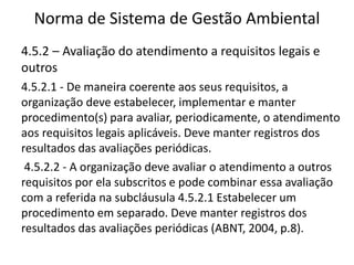 Norma de Sistema de Gestão Ambiental
4.5.2 – Avaliação do atendimento a requisitos legais e
outros
4.5.2.1 - De maneira coerente aos seus requisitos, a
organização deve estabelecer, implementar e manter
procedimento(s) para avaliar, periodicamente, o atendimento
aos requisitos legais aplicáveis. Deve manter registros dos
resultados das avaliações periódicas.
4.5.2.2 - A organização deve avaliar o atendimento a outros
requisitos por ela subscritos e pode combinar essa avaliação
com a referida na subcláusula 4.5.2.1 Estabelecer um
procedimento em separado. Deve manter registros dos
resultados das avaliações periódicas (ABNT, 2004, p.8).
 