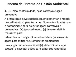 Norma de Sistema de Gestão Ambiental
4.5.3 - Não-conformidade, ação corretiva e ação
preventiva
A organização deve estabelecer, implementar e manter
procedimento(s) para tratar as não-conformidades reais
e potenciais; e para executar ações corretivas e
preventivas. O(s) procedimento (s) deve(m) definir
requisitos para:
•Identificar e corrigir não-conformidade (s), e executar
ações para mitigar seus impactos ambientais;
•Investigar não-conformidade(s), determinar sua(s)
causa(s) e executar ações para evitar sua repetição;
 