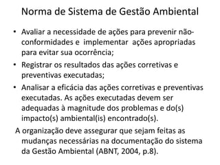 Norma de Sistema de Gestão Ambiental
• Avaliar a necessidade de ações para prevenir não-
conformidades e implementar ações apropriadas
para evitar sua ocorrência;
• Registrar os resultados das ações corretivas e
preventivas executadas;
• Analisar a eficácia das ações corretivas e preventivas
executadas. As ações executadas devem ser
adequadas à magnitude dos problemas e do(s)
impacto(s) ambiental(is) encontrado(s).
A organização deve assegurar que sejam feitas as
mudanças necessárias na documentação do sistema
da Gestão Ambiental (ABNT, 2004, p.8).
 