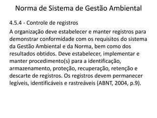 Norma de Sistema de Gestão Ambiental
4.5.4 - Controle de registros
A organização deve estabelecer e manter registros para
demonstrar conformidade com os requisitos do sistema
da Gestão Ambiental e da Norma, bem como dos
resultados obtidos. Deve estabelecer, implementar e
manter procedimento(s) para a identificação,
armazenamento, proteção, recuperação, retenção e
descarte de registros. Os registros devem permanecer
legíveis, identificáveis e rastreáveis (ABNT, 2004, p.9).
 
