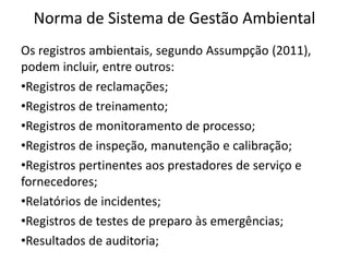 Norma de Sistema de Gestão Ambiental
Os registros ambientais, segundo Assumpção (2011),
podem incluir, entre outros:
•Registros de reclamações;
•Registros de treinamento;
•Registros de monitoramento de processo;
•Registros de inspeção, manutenção e calibração;
•Registros pertinentes aos prestadores de serviço e
fornecedores;
•Relatórios de incidentes;
•Registros de testes de preparo às emergências;
•Resultados de auditoria;
 