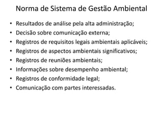 Norma de Sistema de Gestão Ambiental
• Resultados de análise pela alta administração;
• Decisão sobre comunicação externa;
• Registros de requisitos legais ambientais aplicáveis;
• Registros de aspectos ambientais significativos;
• Registros de reuniões ambientais;
• Informações sobre desempenho ambiental;
• Registros de conformidade legal;
• Comunicação com partes interessadas.
 