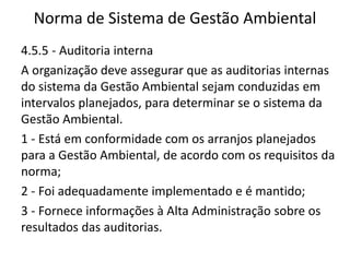 Norma de Sistema de Gestão Ambiental
4.5.5 - Auditoria interna
A organização deve assegurar que as auditorias internas
do sistema da Gestão Ambiental sejam conduzidas em
intervalos planejados, para determinar se o sistema da
Gestão Ambiental.
1 - Está em conformidade com os arranjos planejados
para a Gestão Ambiental, de acordo com os requisitos da
norma;
2 - Foi adequadamente implementado e é mantido;
3 - Fornece informações à Alta Administração sobre os
resultados das auditorias.
 