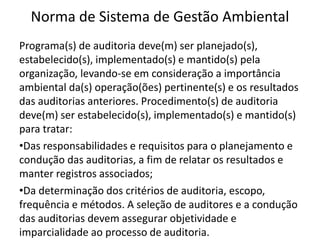 Norma de Sistema de Gestão Ambiental
Programa(s) de auditoria deve(m) ser planejado(s),
estabelecido(s), implementado(s) e mantido(s) pela
organização, levando-se em consideração a importância
ambiental da(s) operação(ões) pertinente(s) e os resultados
das auditorias anteriores. Procedimento(s) de auditoria
deve(m) ser estabelecido(s), implementado(s) e mantido(s)
para tratar:
•Das responsabilidades e requisitos para o planejamento e
condução das auditorias, a fim de relatar os resultados e
manter registros associados;
•Da determinação dos critérios de auditoria, escopo,
frequência e métodos. A seleção de auditores e a condução
das auditorias devem assegurar objetividade e
imparcialidade ao processo de auditoria.
 