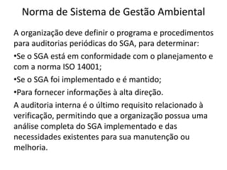 Norma de Sistema de Gestão Ambiental
A organização deve definir o programa e procedimentos
para auditorias periódicas do SGA, para determinar:
•Se o SGA está em conformidade com o planejamento e
com a norma ISO 14001;
•Se o SGA foi implementado e é mantido;
•Para fornecer informações à alta direção.
A auditoria interna é o último requisito relacionado à
verificação, permitindo que a organização possua uma
análise completa do SGA implementado e das
necessidades existentes para sua manutenção ou
melhoria.
 